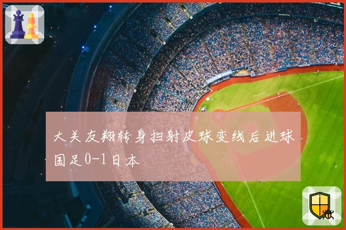 大关友翔转身扫射皮球变线后进球国足0-1日本